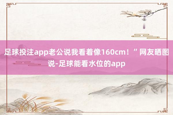 足球投注app老公说我看着像160cm！”网友晒图说-足球能看水位的app
