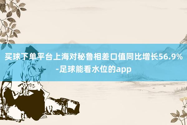 买球下单平台上海对秘鲁相差口值同比增长56.9%-足球能看水位的app