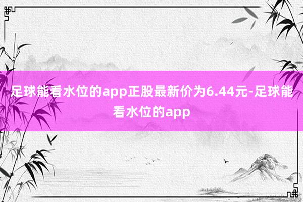 足球能看水位的app正股最新价为6.44元-足球能看水位的app