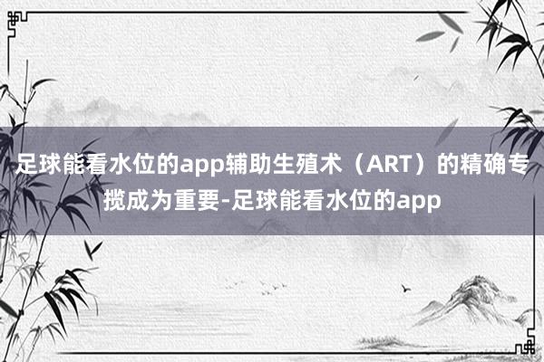 足球能看水位的app辅助生殖术（ART）的精确专揽成为重要-足球能看水位的app