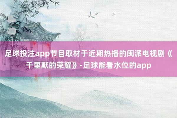 足球投注app节目取材于近期热播的闽派电视剧《千里默的荣耀》-足球能看水位的app