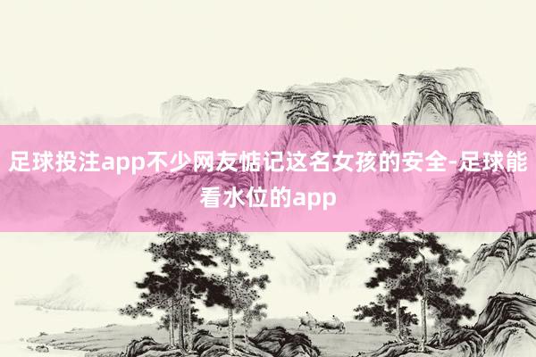 足球投注app不少网友惦记这名女孩的安全-足球能看水位的app