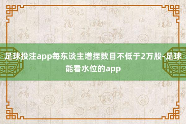 足球投注app每东谈主增捏数目不低于2万股-足球能看水位的app