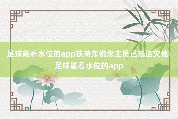 足球能看水位的app扶持东说念主员已抵达灾地-足球能看水位的app