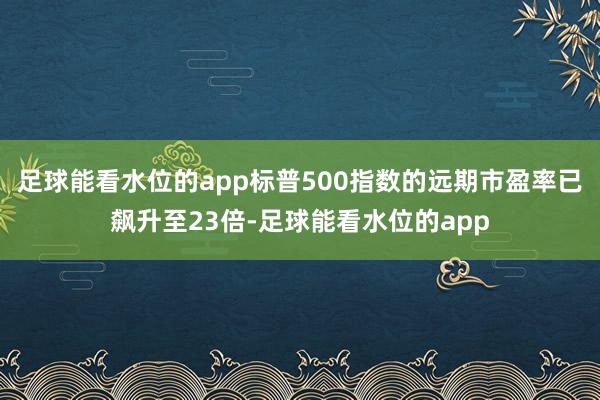 足球能看水位的app标普500指数的远期市盈率已飙升至23倍-足球能看水位的app
