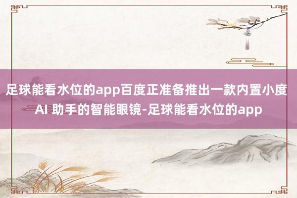足球能看水位的app百度正准备推出一款内置小度 AI 助手的智能眼镜-足球能看水位的app