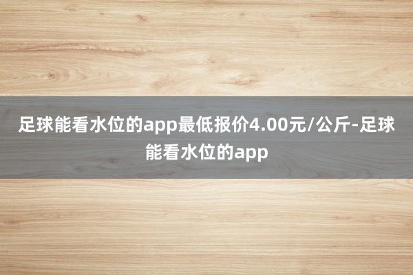 足球能看水位的app最低报价4.00元/公斤-足球能看水位的app