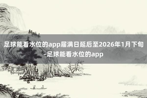 足球能看水位的app届满日延后至2026年1月下旬-足球能看水位的app