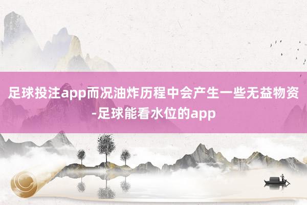 足球投注app而况油炸历程中会产生一些无益物资-足球能看水位的app