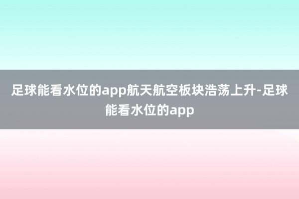 足球能看水位的app　　航天航空板块浩荡上升-足球能看水位的app