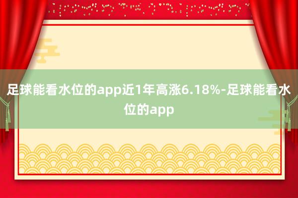 足球能看水位的app近1年高涨6.18%-足球能看水位的app