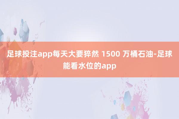 足球投注app每天大要猝然 1500 万桶石油-足球能看水位的app