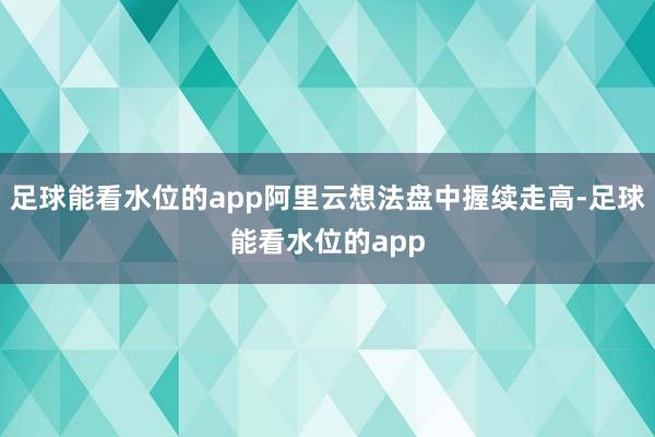 足球能看水位的app阿里云想法盘中握续走高-足球能看水位的app