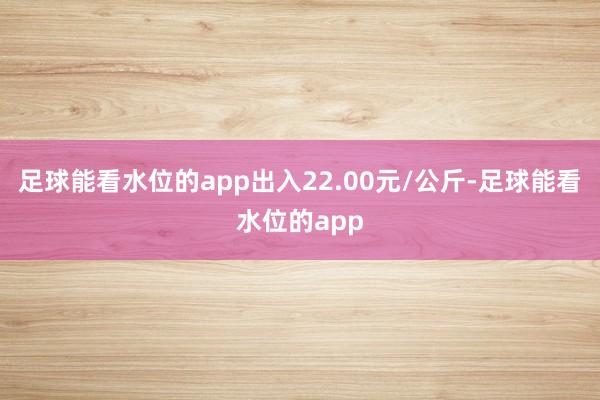 足球能看水位的app出入22.00元/公斤-足球能看水位的app