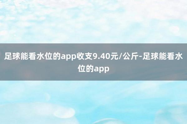 足球能看水位的app收支9.40元/公斤-足球能看水位的app