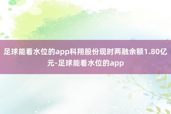 足球能看水位的app科翔股份现时两融余额1.80亿元-足球能看水位的app
