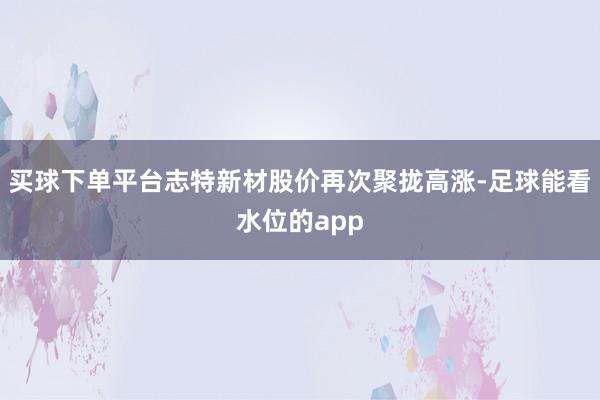 买球下单平台志特新材股价再次聚拢高涨-足球能看水位的app