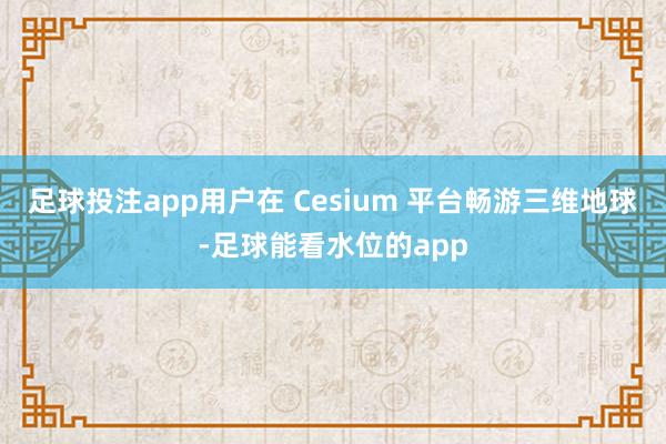 足球投注app用户在 Cesium 平台畅游三维地球-足球能看水位的app