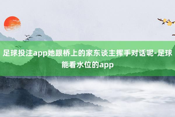 足球投注app她跟桥上的家东谈主挥手对话呢-足球能看水位的app