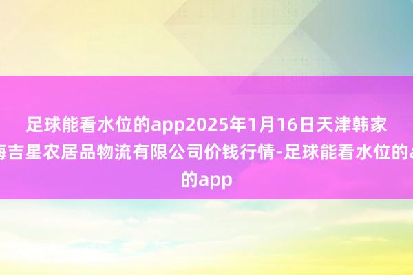 足球能看水位的app2025年1月16日天津韩家墅海吉星农居品物流有限公司价钱行情-足球能看水位的app