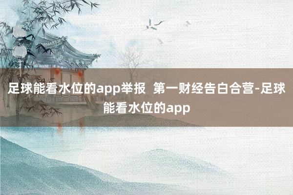 足球能看水位的app举报  第一财经告白合营-足球能看水位的app
