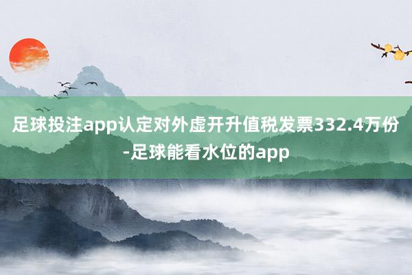 足球投注app认定对外虚开升值税发票332.4万份-足球能看水位的app