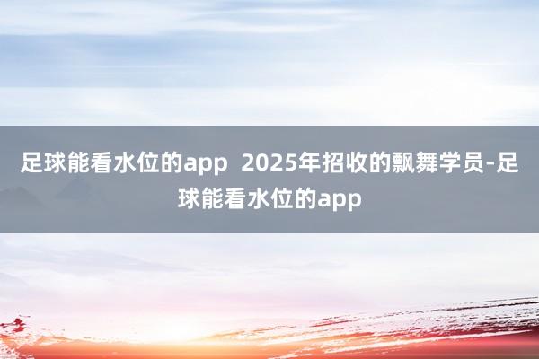足球能看水位的app  2025年招收的飘舞学员-足球能看水位的app