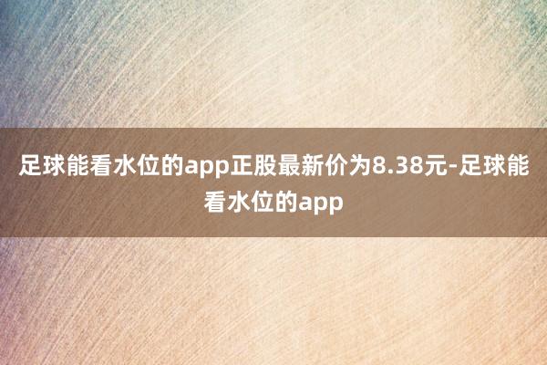 足球能看水位的app正股最新价为8.38元-足球能看水位的app