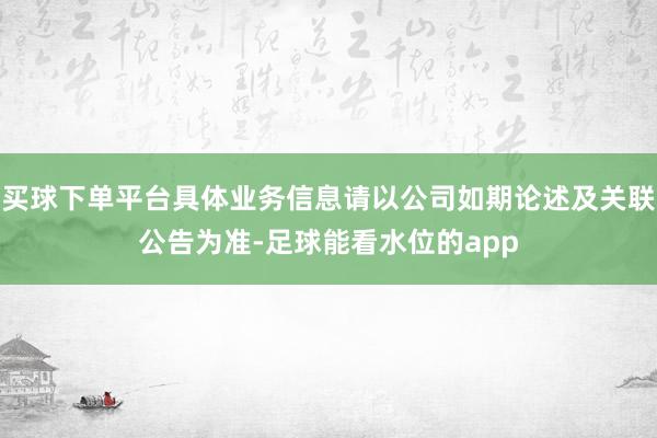 买球下单平台具体业务信息请以公司如期论述及关联公告为准-足球能看水位的app