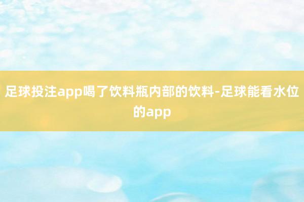 足球投注app喝了饮料瓶内部的饮料-足球能看水位的app