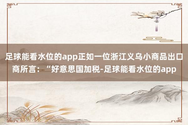 足球能看水位的app正如一位浙江义乌小商品出口商所言：“好意思国加税-足球能看水位的app