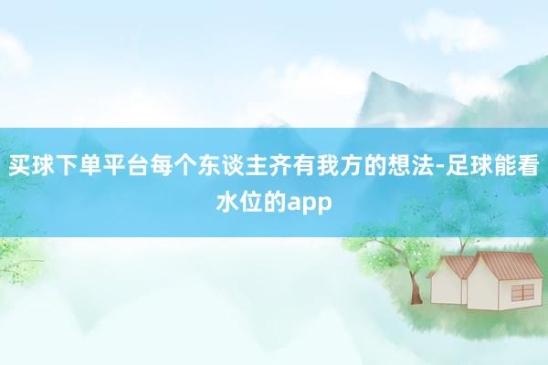 买球下单平台每个东谈主齐有我方的想法-足球能看水位的app