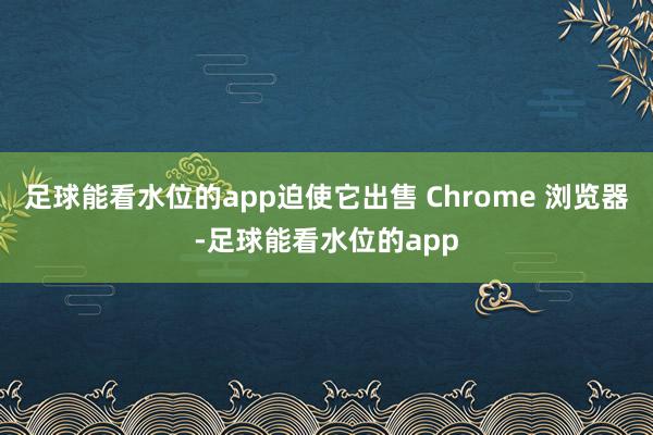 足球能看水位的app迫使它出售 Chrome 浏览器-足球能看水位的app