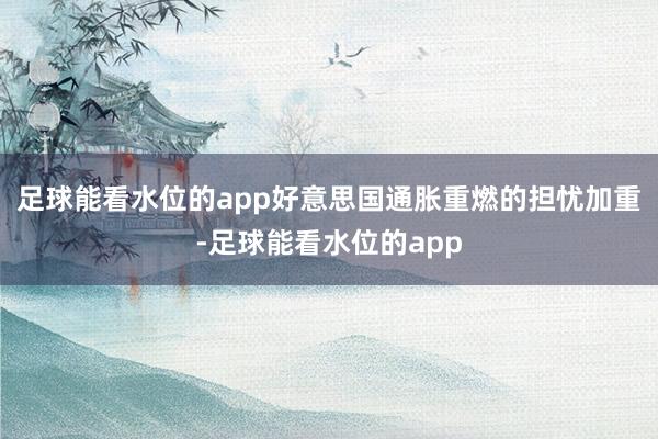 足球能看水位的app好意思国通胀重燃的担忧加重-足球能看水位的app