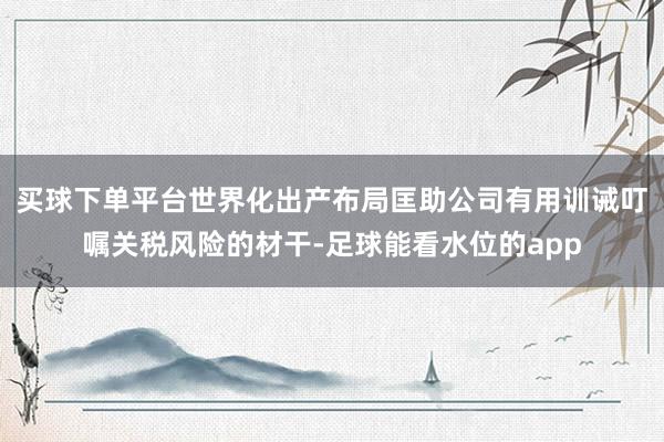 买球下单平台世界化出产布局匡助公司有用训诫叮嘱关税风险的材干-足球能看水位的app