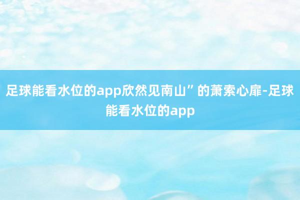 足球能看水位的app欣然见南山”的萧索心扉-足球能看水位的app