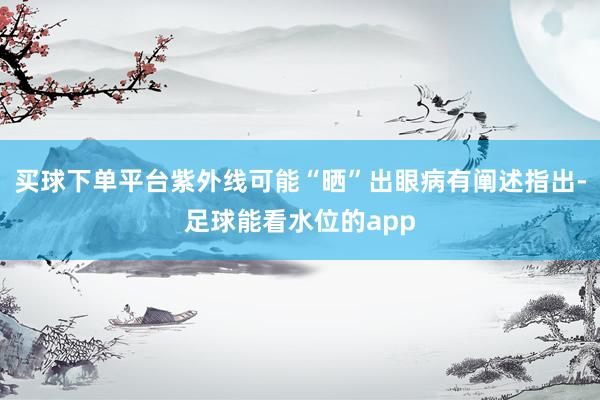 买球下单平台紫外线可能“晒”出眼病有阐述指出-足球能看水位的app