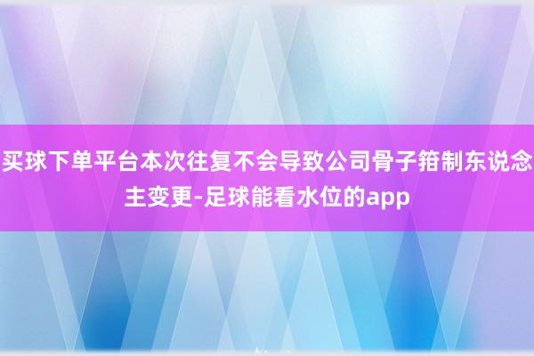 买球下单平台本次往复不会导致公司骨子箝制东说念主变更-足球能看水位的app