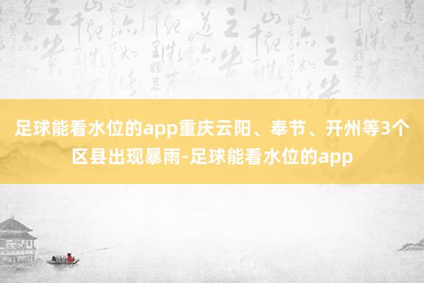 足球能看水位的app重庆云阳、奉节、开州等3个区县出现暴雨-足球能看水位的app