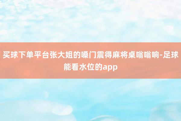 买球下单平台张大姐的嗓门震得麻将桌嗡嗡响-足球能看水位的app