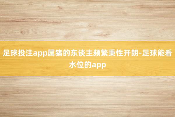 足球投注app属猪的东谈主频繁秉性开朗-足球能看水位的app