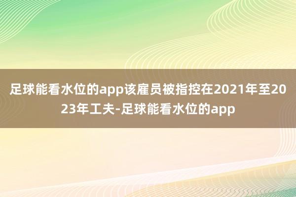 足球能看水位的app该雇员被指控在2021年至2023年工夫-足球能看水位的app