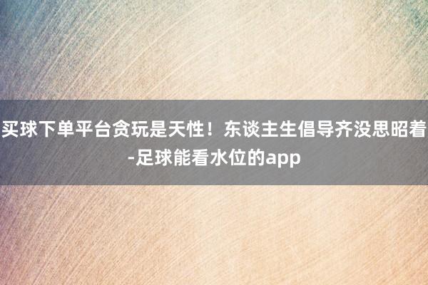 买球下单平台贪玩是天性！东谈主生倡导齐没思昭着-足球能看水位的app