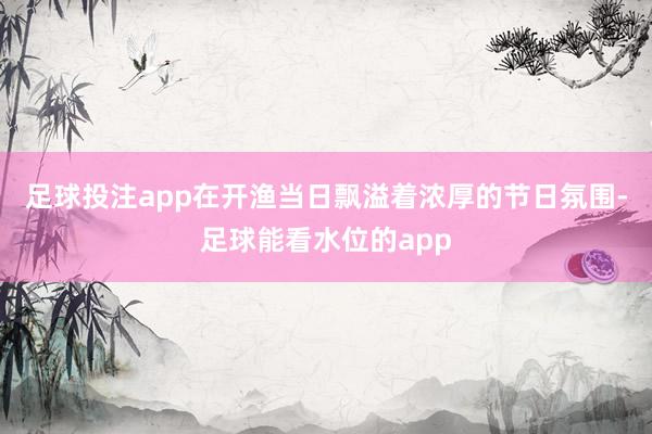 足球投注app在开渔当日飘溢着浓厚的节日氛围-足球能看水位的app