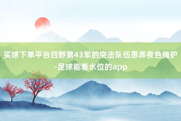 买球下单平台四野第43军的突击队伍愚弄夜色掩护-足球能看水位的app