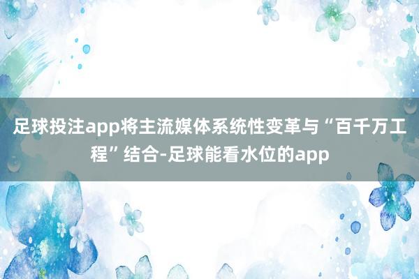 足球投注app将主流媒体系统性变革与“百千万工程”结合-足球能看水位的app