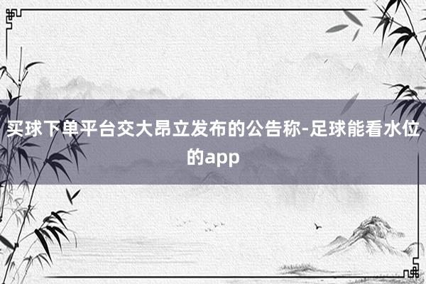 买球下单平台交大昂立发布的公告称-足球能看水位的app