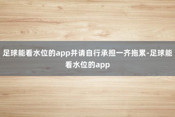 足球能看水位的app并请自行承担一齐拖累-足球能看水位的app