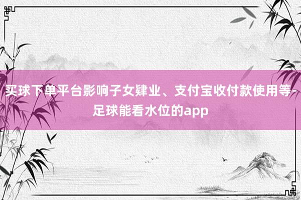 买球下单平台影响子女肄业、支付宝收付款使用等-足球能看水位的app