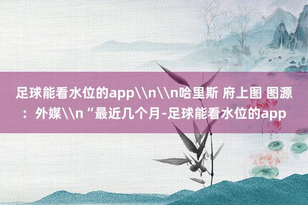 足球能看水位的app\n\n哈里斯 府上图 图源:外媒\n“最近几个月-足球能看水位的app